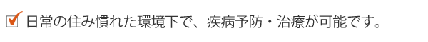 日常の住み慣れた環境下で、疾病予防・治療が可能です。 